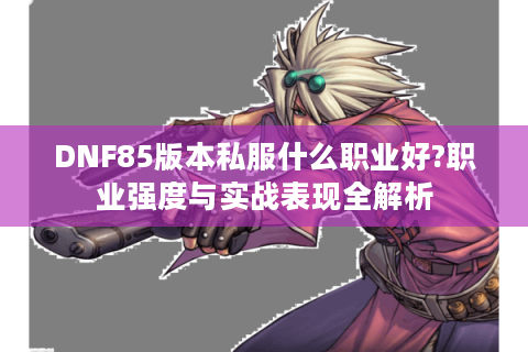 DNF85版本私服什么职业好?职业强度与实战表现全解析