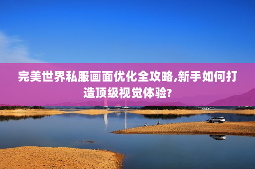 完美世界私服画面优化全攻略,新手如何打造顶级视觉体验?