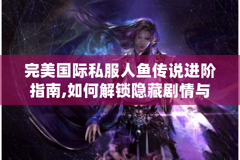 完美国际私服人鱼传说进阶指南,如何解锁隐藏剧情与顶级装备