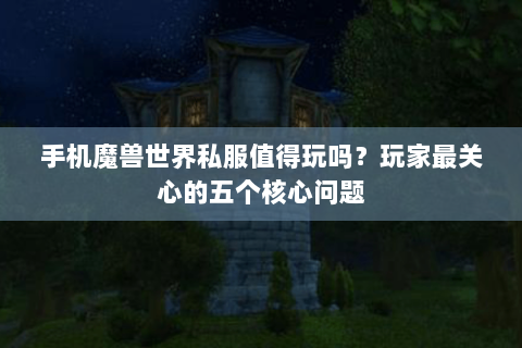 手机魔兽世界私服值得玩吗？玩家最关心的五个核心问题