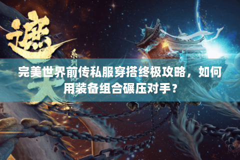 完美世界前传私服穿搭终极攻略，如何用装备组合碾压对手？