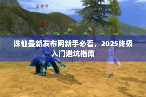 诛仙最新发布网新手必看，2025终极入门避坑指南