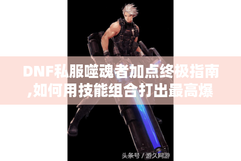 DNF私服噬魂者加点终极指南,如何用技能组合打出最高爆发?