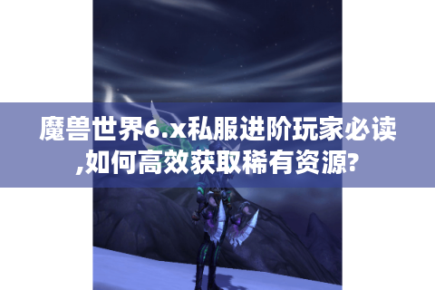魔兽世界6.x私服进阶玩家必读,如何高效获取稀有资源?