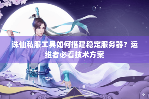 诛仙私服工具如何搭建稳定服务器？运维者必看技术方案