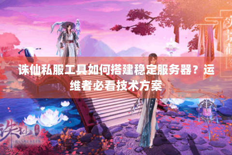 诛仙私服工具如何搭建稳定服务器？运维者必看技术方案