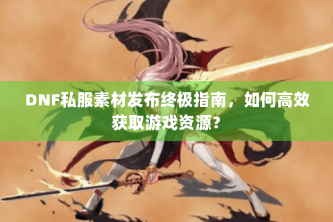 DNF私服素材发布终极指南，如何高效获取游戏资源？