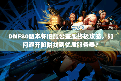 DNF80版本怀旧服公益服终极攻略，如何避开陷阱找到优质服务器？