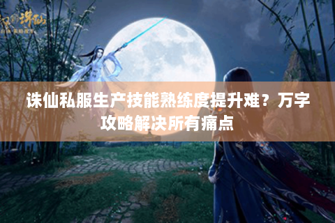 诛仙私服生产技能熟练度提升难？万字攻略解决所有痛点