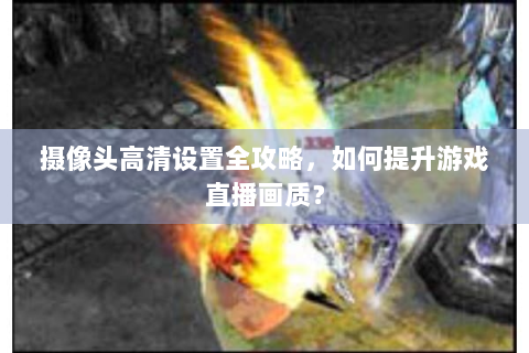 摄像头高清设置全攻略，如何提升游戏直播画质？