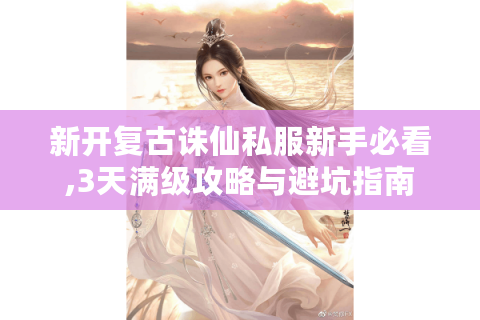 新开复古诛仙私服新手必看,3天满级攻略与避坑指南