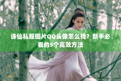 诛仙私服图片QQ头像怎么找？新手必看的5个高效方法