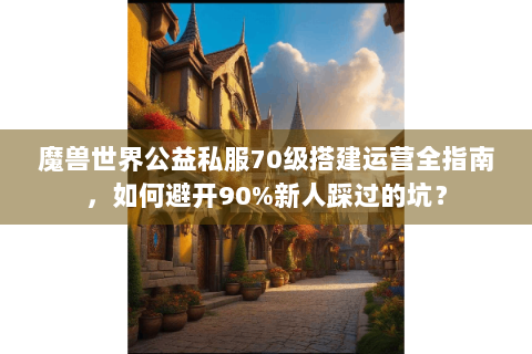 魔兽世界公益私服70级搭建运营全指南，如何避开90%新人踩过的坑？