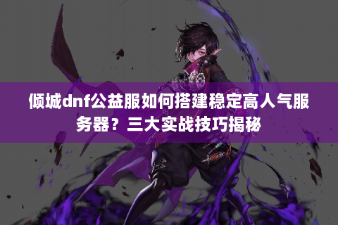 倾城dnf公益服如何搭建稳定高人气服务器？三大实战技巧揭秘