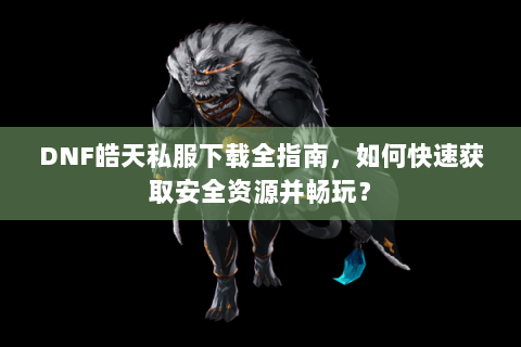 DNF皓天私服下载全指南，如何快速获取安全资源并畅玩？