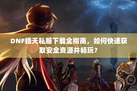 DNF皓天私服下载全指南，如何快速获取安全资源并畅玩？