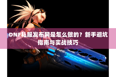 DNF私服发布网是怎么做的？新手避坑指南与实战技巧