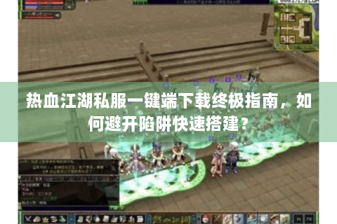 热血江湖私服一键端下载终极指南，如何避开陷阱快速搭建？