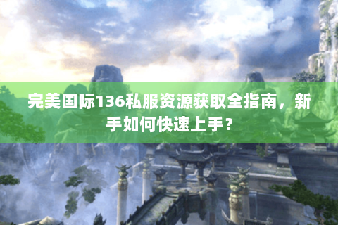 完美国际136私服资源获取全指南，新手如何快速上手？