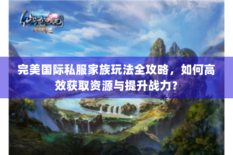 完美国际私服家族玩法全攻略，如何高效获取资源与提升战力？