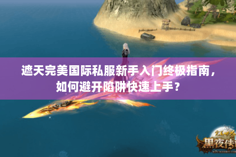 遮天完美国际私服新手入门终极指南，如何避开陷阱快速上手？