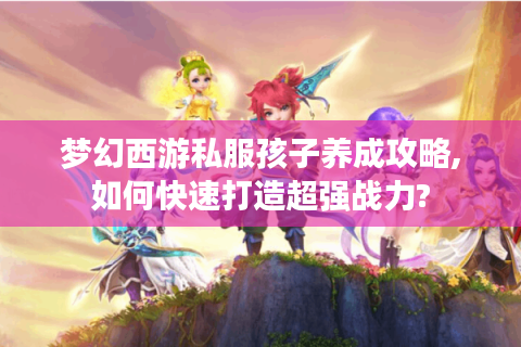 梦幻西游私服孩子养成攻略,如何快速打造超强战力?
