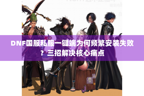 DNF国服私服一键端为何频繁安装失败？三招解决核心痛点