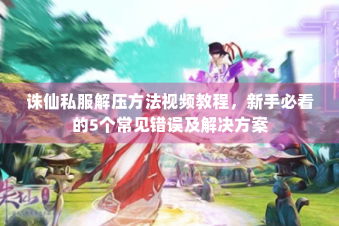 诛仙私服解压方法视频教程，新手必看的5个常见错误及解决方案