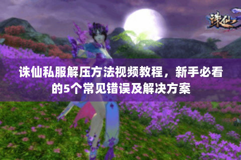 诛仙私服解压方法视频教程，新手必看的5个常见错误及解决方案