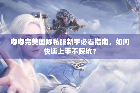 嘟嘟完美国际私服新手必看指南，如何快速上手不踩坑？
