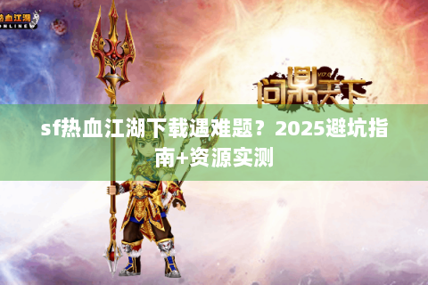 sf热血江湖下载遇难题？2025避坑指南+资源实测