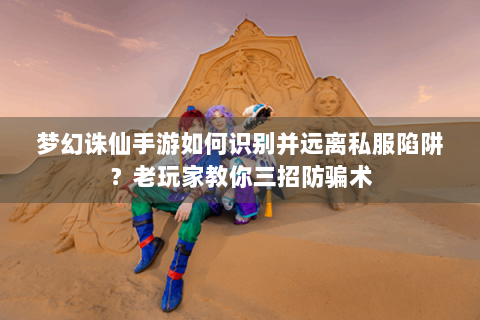 梦幻诛仙手游如何识别并远离私服陷阱？老玩家教你三招防骗术