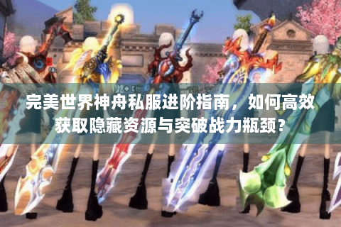 完美世界神舟私服进阶指南，如何高效获取隐藏资源与突破战力瓶颈？