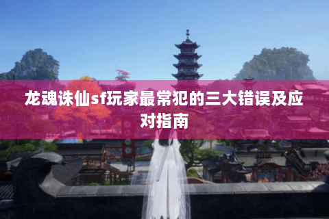 龙魂诛仙sf玩家最常犯的三大错误及应对指南