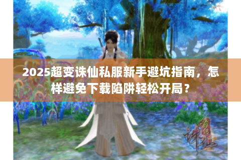 2025超变诛仙私服新手避坑指南，怎样避免下载陷阱轻松开局？