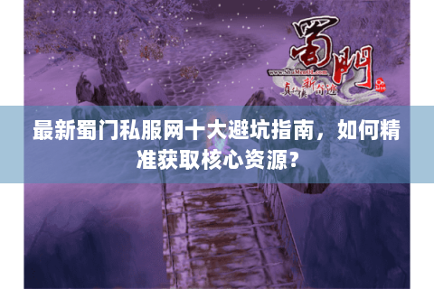 最新蜀门私服网十大避坑指南，如何精准获取核心资源？