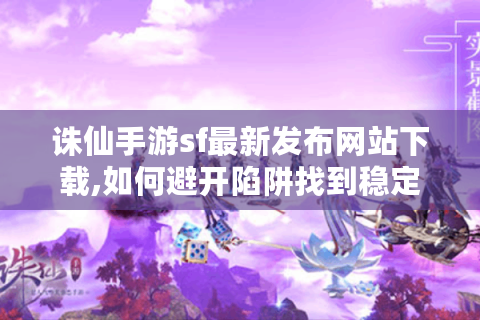 诛仙手游sf最新发布网站下载,如何避开陷阱找到稳定版本?
