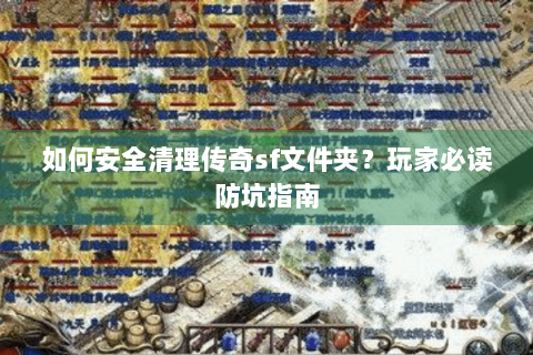 如何安全清理传奇sf文件夹？玩家必读防坑指南