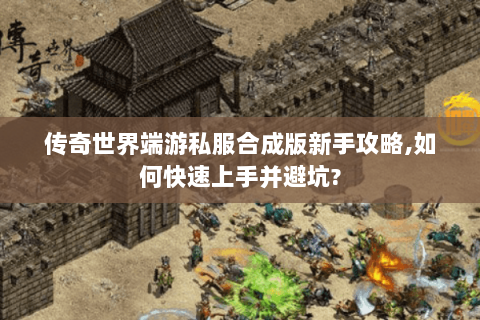 传奇世界端游私服合成版新手攻略,如何快速上手并避坑?
