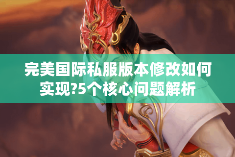 完美国际私服版本修改如何实现?5个核心问题解析
