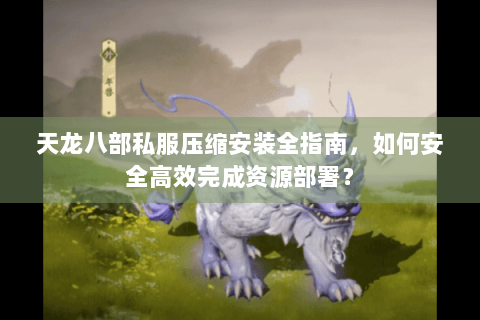 天龙八部私服压缩安装全指南，如何安全高效完成资源部署？