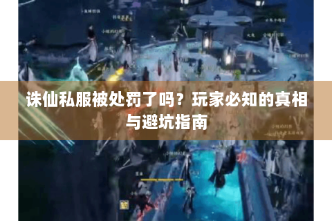诛仙私服被处罚了吗？玩家必知的真相与避坑指南