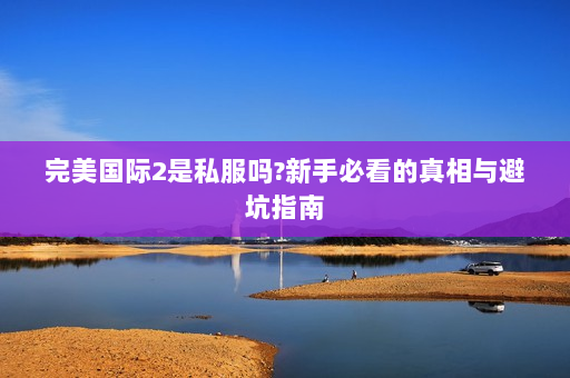 完美国际2是私服吗?新手必看的真相与避坑指南
