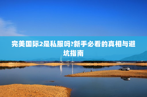 完美国际2是私服吗?新手必看的真相与避坑指南