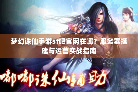 梦幻诛仙手游sf吧官网在哪？服务器搭建与运营实战指南