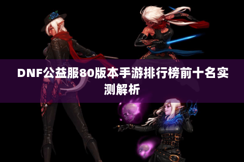 DNF公益服80版本手游排行榜前十名实测解析