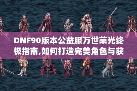 DNF90版本公益服万世荣光终极指南,如何打造完美角色与获取稀有装备