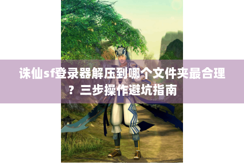 诛仙sf登录器解压到哪个文件夹最合理？三步操作避坑指南