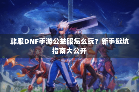 韩服DNF手游公益服怎么玩？新手避坑指南大公开