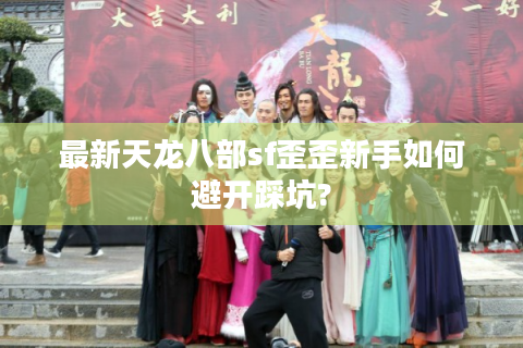 最新天龙八部sf歪歪新手如何避开踩坑?